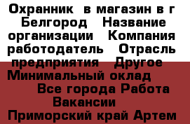 Охранник. в магазин в г. Белгород › Название организации ­ Компания-работодатель › Отрасль предприятия ­ Другое › Минимальный оклад ­ 11 000 - Все города Работа » Вакансии   . Приморский край,Артем г.